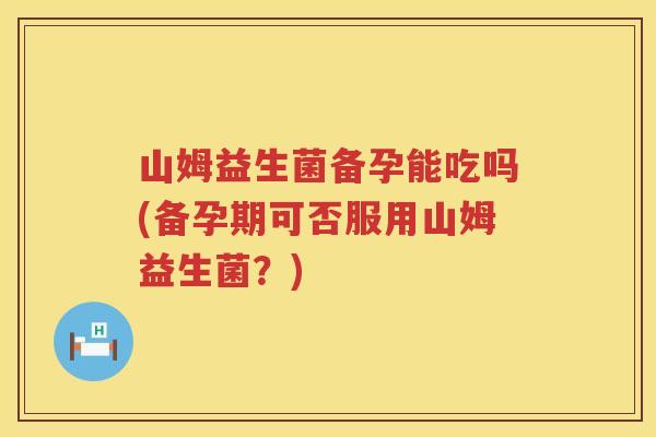 山姆益生菌备孕能吃吗(备孕期可否服用山姆益生菌？)