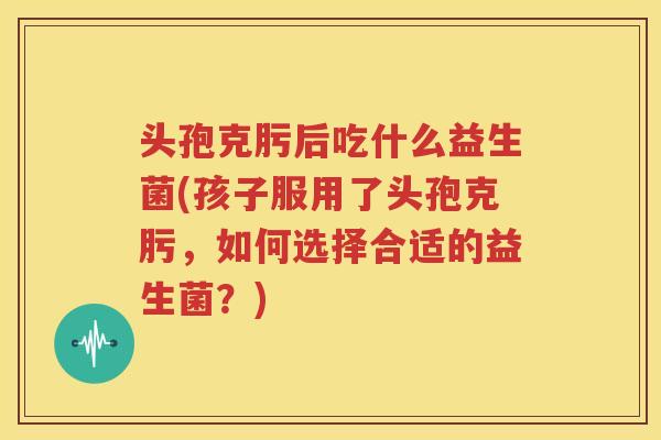 头孢克肟后吃什么益生菌(孩子服用了头孢克肟，如何选择合适的益生菌？)