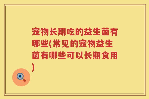 宠物长期吃的益生菌有哪些(常见的宠物益生菌有哪些可以长期食用)
