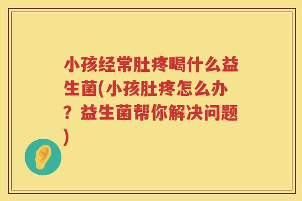 小孩经常肚疼喝什么益生菌(小孩肚疼怎么办？益生菌帮你解决问题)
