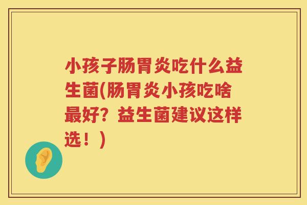 小孩子肠胃炎吃什么益生菌(肠胃炎小孩吃啥最好？益生菌建议这样选！)