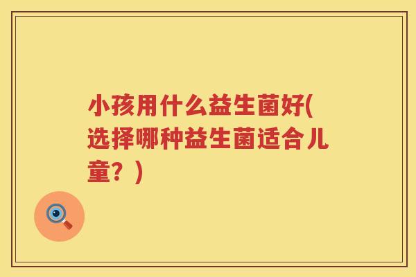 小孩用什么益生菌好(选择哪种益生菌适合儿童？)