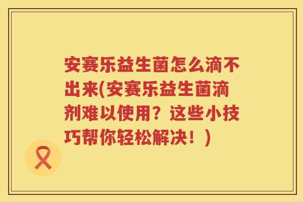 安赛乐益生菌怎么滴不出来(安赛乐益生菌滴剂难以使用？这些小技巧帮你轻松解决！)