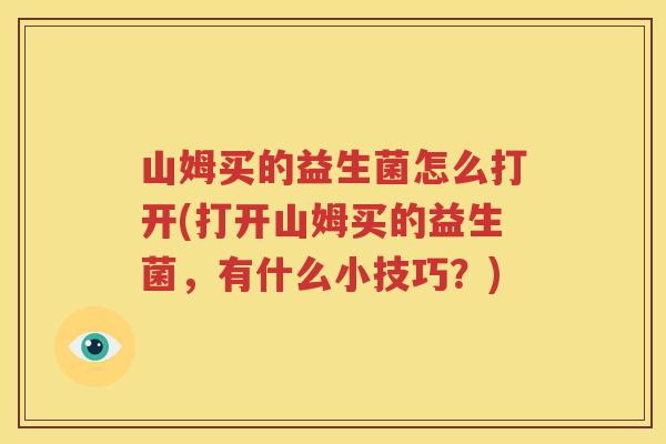 山姆买的益生菌怎么打开(打开山姆买的益生菌，有什么小技巧？)