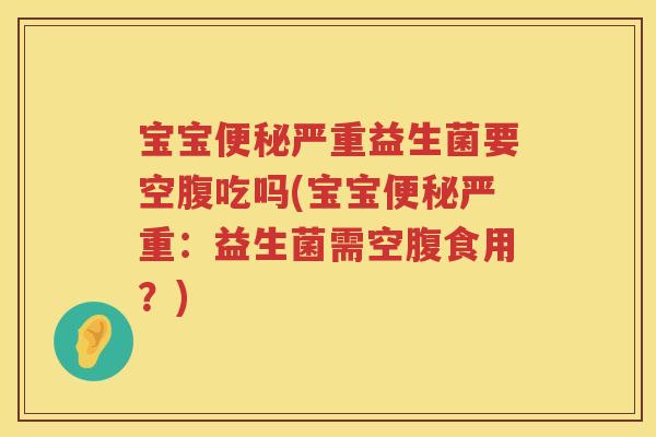 宝宝便秘严重益生菌要空腹吃吗(宝宝便秘严重：益生菌需空腹食用？)