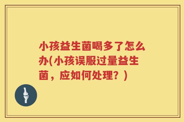 小孩益生菌喝多了怎么办(小孩误服过量益生菌，应如何处理？)