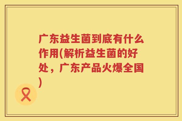 广东益生菌到底有什么作用(解析益生菌的好处，广东产品火爆全国)