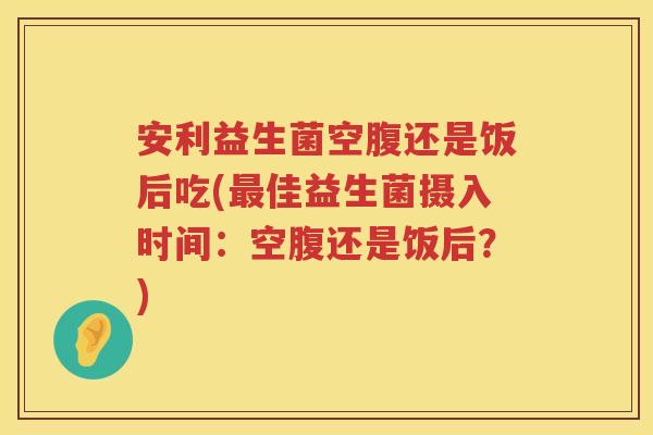 安利益生菌空腹还是饭后吃(最佳益生菌摄入时间：空腹还是饭后？)