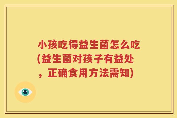 小孩吃得益生菌怎么吃(益生菌对孩子有益处，正确食用方法需知)