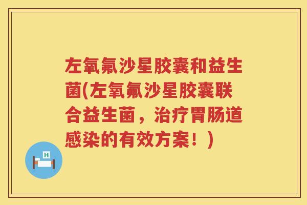 左氧氟沙星胶囊和益生菌(左氧氟沙星胶囊联合益生菌，治疗胃肠道感染的有效方案！)