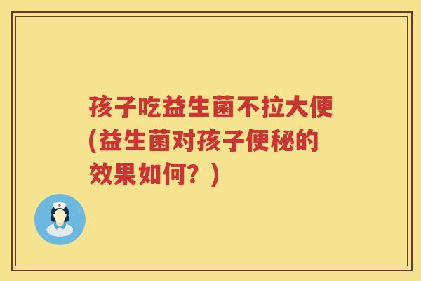 孩子吃益生菌不拉大便(益生菌对孩子便秘的效果如何？)