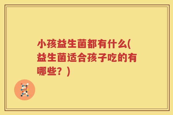 小孩益生菌都有什么(益生菌适合孩子吃的有哪些？)