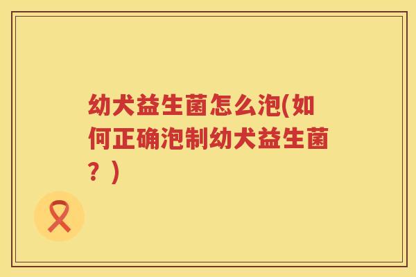 幼犬益生菌怎么泡(如何正确泡制幼犬益生菌？)