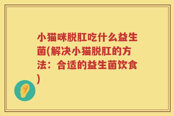 小猫咪脱肛吃什么益生菌(解决小猫脱肛的方法：合适的益生菌饮食)