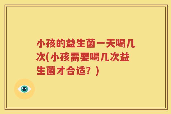 小孩的益生菌一天喝几次(小孩需要喝几次益生菌才合适？)
