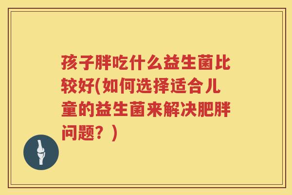 孩子胖吃什么益生菌比较好(如何选择适合儿童的益生菌来解决肥胖问题？)