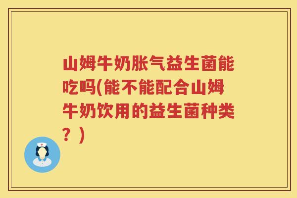 山姆牛奶胀气益生菌能吃吗(能不能配合山姆牛奶饮用的益生菌种类？)