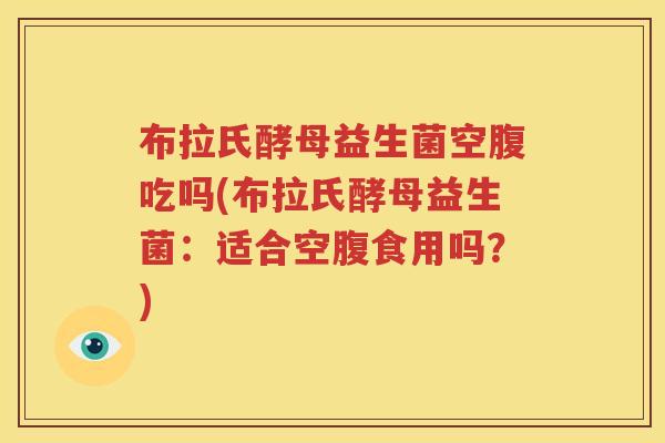 布拉氏酵母益生菌空腹吃吗(布拉氏酵母益生菌：适合空腹食用吗？)