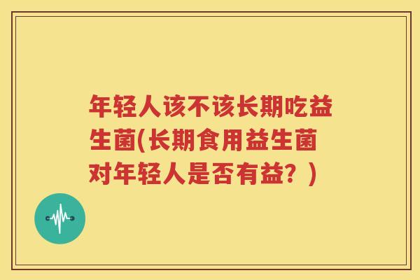 年轻人该不该长期吃益生菌(长期食用益生菌对年轻人是否有益？)