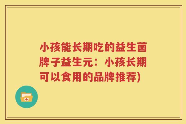 小孩能长期吃的益生菌牌子益生元：小孩长期可以食用的品牌推荐)