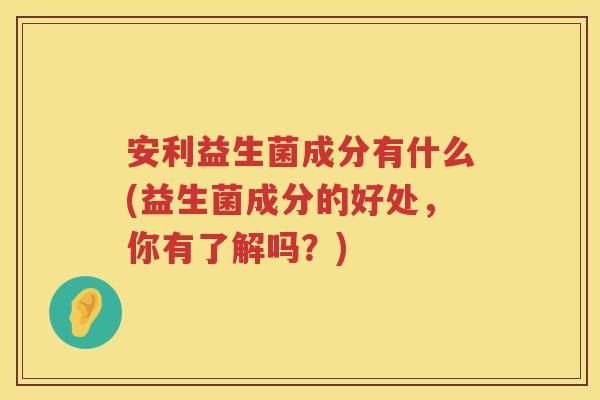 安利益生菌成分有什么(益生菌成分的好处，你有了解吗？)