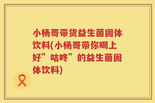 小杨哥带货益生菌固体饮料(小杨哥带你喝上好”咕咚”的益生菌固体饮料)