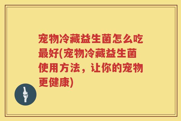 宠物冷藏益生菌怎么吃最好(宠物冷藏益生菌使用方法，让你的宠物更健康)