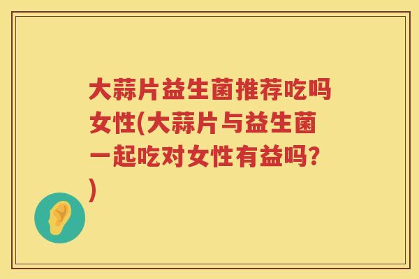 大蒜片益生菌推荐吃吗女性(大蒜片与益生菌一起吃对女性有益吗？)