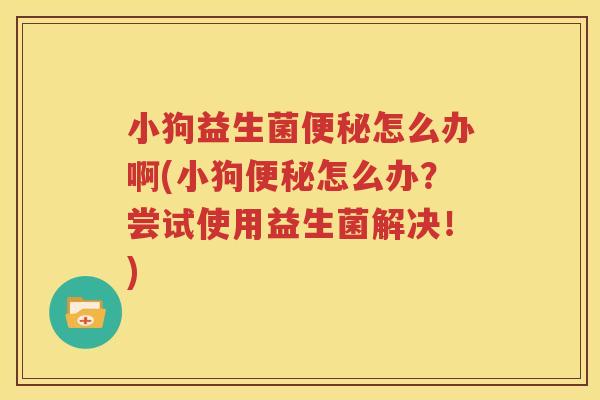 小狗益生菌便秘怎么办啊(小狗便秘怎么办？尝试使用益生菌解决！)