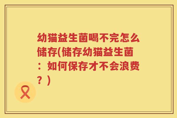 幼猫益生菌喝不完怎么储存(储存幼猫益生菌：如何保存才不会浪费？)