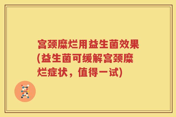 宫颈糜烂用益生菌效果(益生菌可缓解宫颈糜烂症状，值得一试)