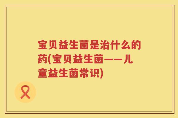 宝贝益生菌是治什么的药(宝贝益生菌——儿童益生菌常识)