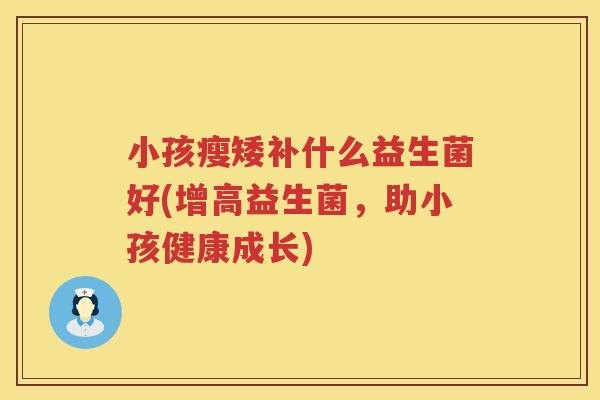 小孩瘦矮补什么益生菌好(增高益生菌，助小孩健康成长)