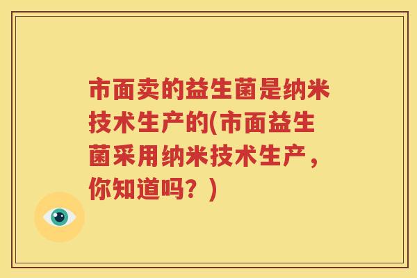 市面卖的益生菌是纳米技术生产的(市面益生菌采用纳米技术生产，你知道吗？)
