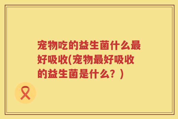 宠物吃的益生菌什么最好吸收(宠物最好吸收的益生菌是什么？)