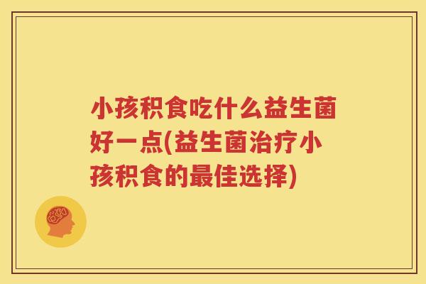 小孩积食吃什么益生菌好一点(益生菌治疗小孩积食的最佳选择)