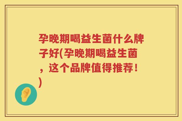 孕晚期喝益生菌什么牌子好(孕晚期喝益生菌，这个品牌值得推荐！)