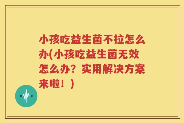 小孩吃益生菌不拉怎么办(小孩吃益生菌无效怎么办？实用解决方案来啦！)
