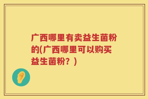 广西哪里有卖益生菌粉的(广西哪里可以购买益生菌粉？)