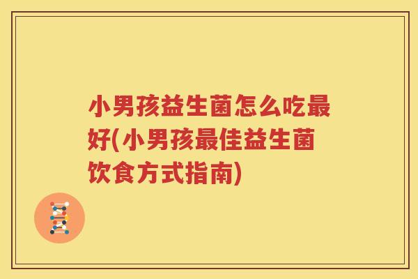 小男孩益生菌怎么吃最好(小男孩最佳益生菌饮食方式指南)