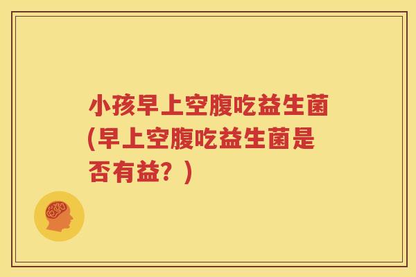 小孩早上空腹吃益生菌(早上空腹吃益生菌是否有益？)