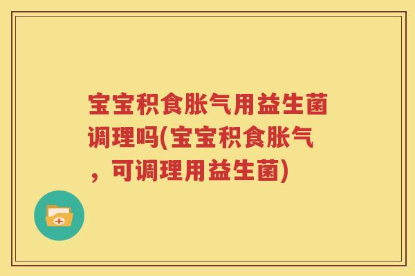 宝宝积食胀气用益生菌调理吗(宝宝积食胀气，可调理用益生菌)