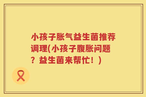小孩子胀气益生菌推荐调理(小孩子腹胀问题？益生菌来帮忙！)