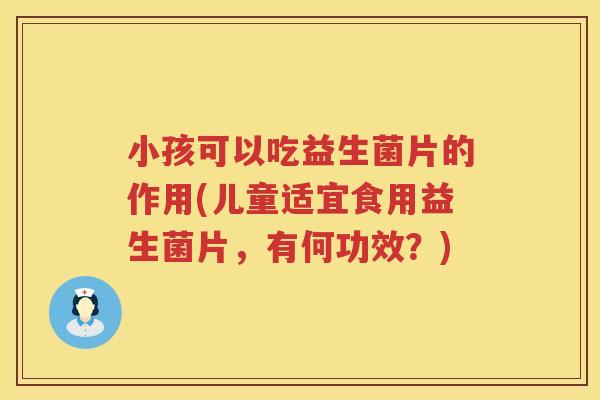 小孩可以吃益生菌片的作用(儿童适宜食用益生菌片，有何功效？)