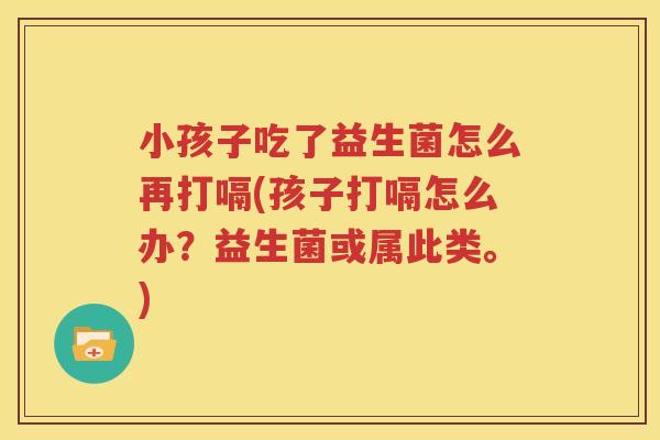小孩子吃了益生菌怎么再打嗝(孩子打嗝怎么办？益生菌或属此类。)
