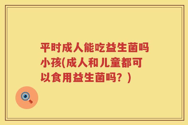 平时成人能吃益生菌吗小孩(成人和儿童都可以食用益生菌吗？)