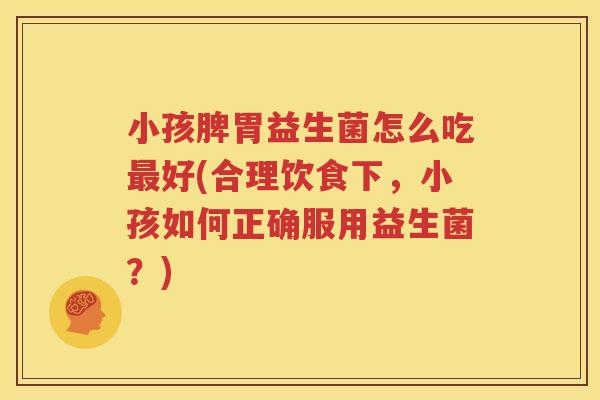 小孩脾胃益生菌怎么吃最好(合理饮食下，小孩如何正确服用益生菌？)