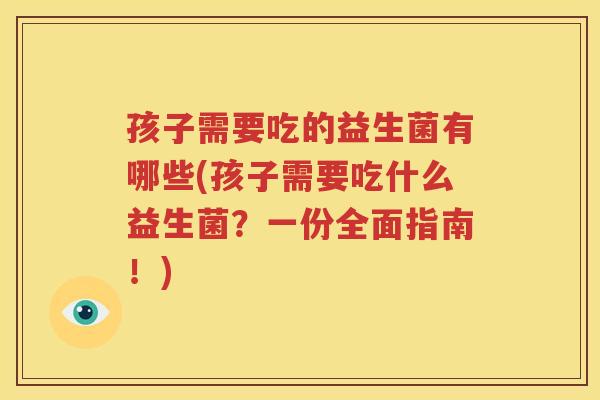 孩子需要吃的益生菌有哪些(孩子需要吃什么益生菌？一份全面指南！)