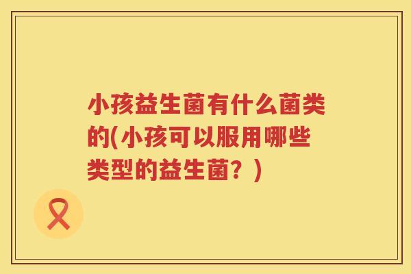 小孩益生菌有什么菌类的(小孩可以服用哪些类型的益生菌？)