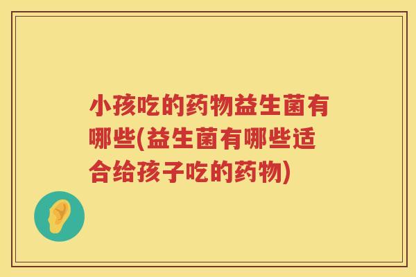 小孩吃的药物益生菌有哪些(益生菌有哪些适合给孩子吃的药物)